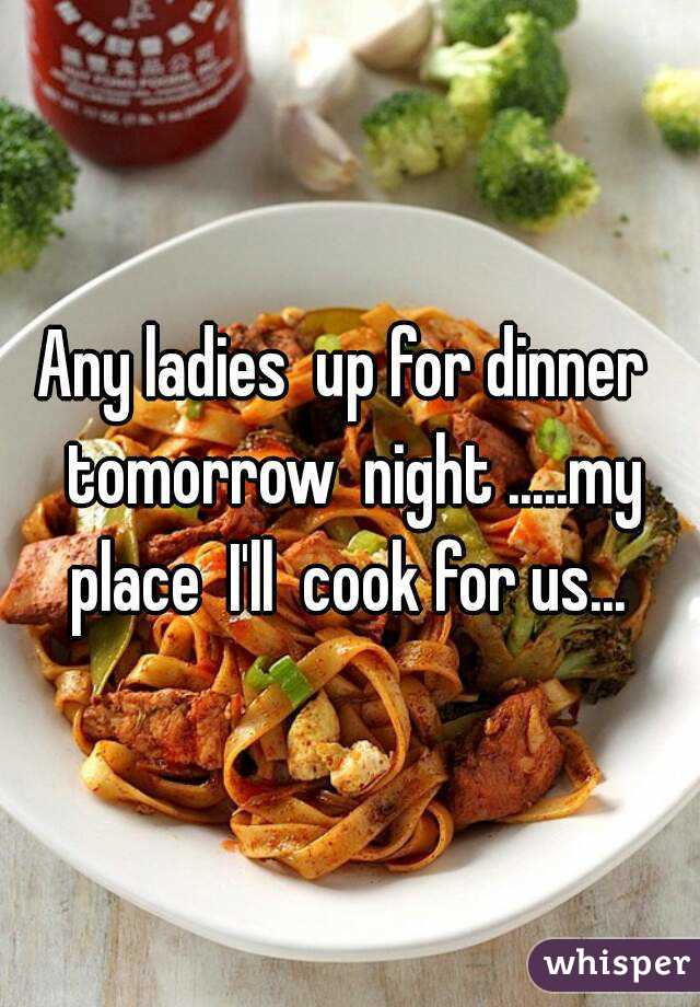 Any ladies  up for dinner  tomorrow  night .....my place  I'll  cook for us... 