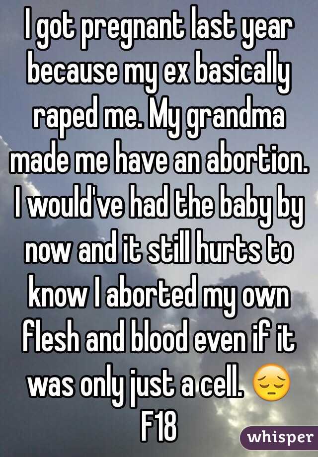 I got pregnant last year because my ex basically raped me. My grandma made me have an abortion. I would've had the baby by now and it still hurts to know I aborted my own flesh and blood even if it was only just a cell. 😔 F18 