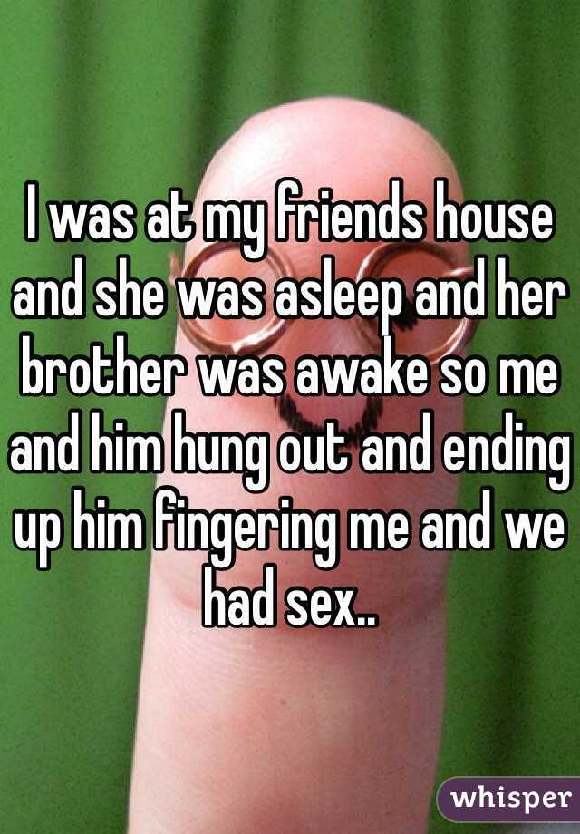 I was at my friends house and she was asleep and her brother was awake so me and him hung out and ending up him fingering me and we had sex..