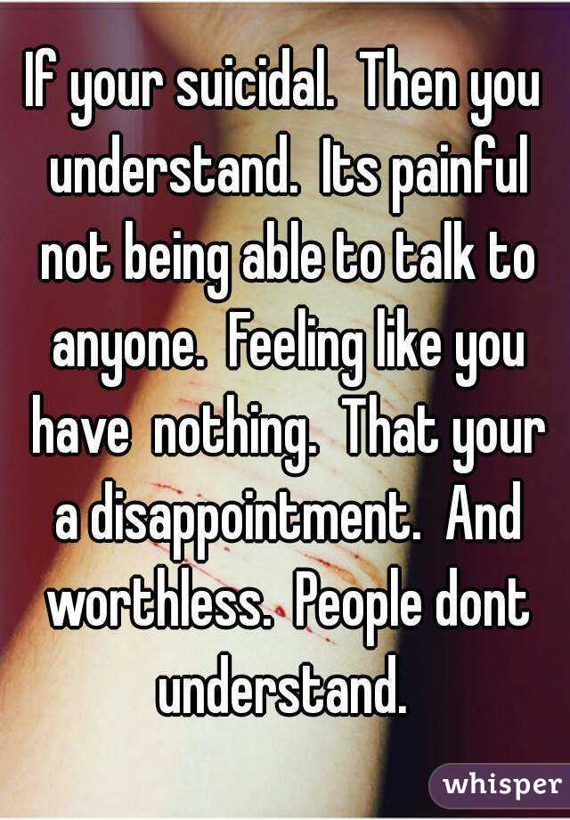 If your suicidal.  Then you understand.  Its painful not being able to talk to anyone.  Feeling like you have  nothing.  That your a disappointment.  And worthless.  People dont understand. 