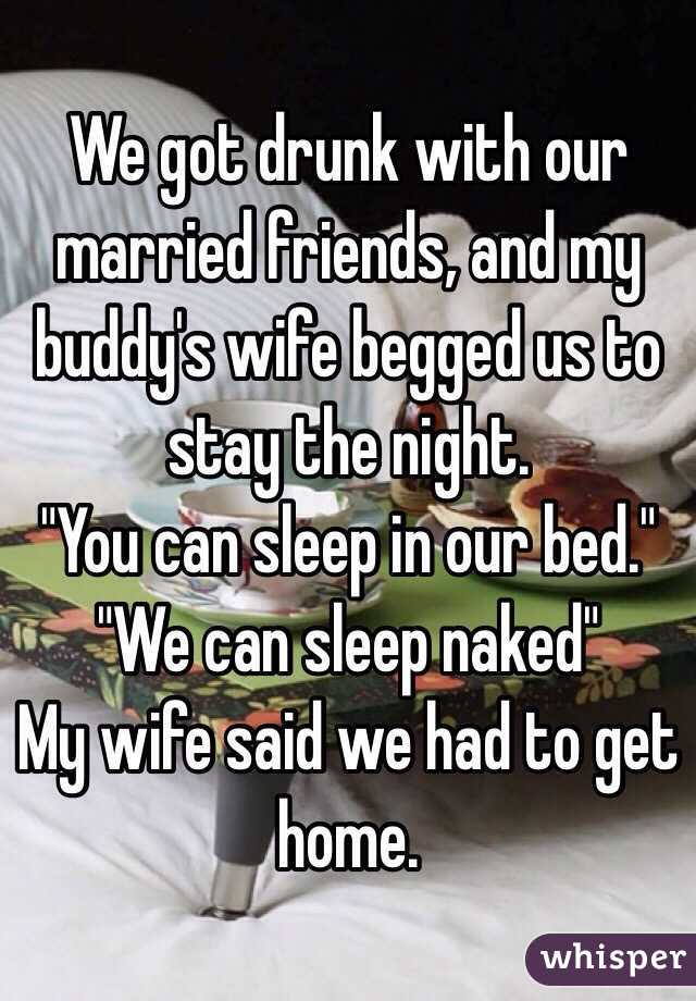We got drunk with our married friends, and my buddy's wife begged us to stay the night. 
"You can sleep in our bed."
"We can sleep naked"
My wife said we had to get home. 