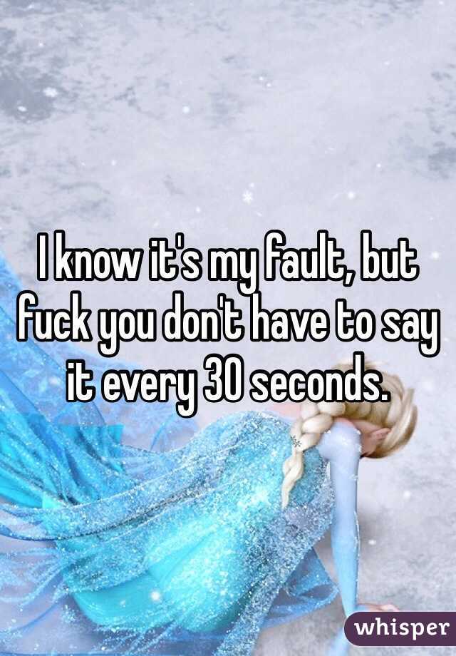 I know it's my fault, but fuck you don't have to say it every 30 seconds. 