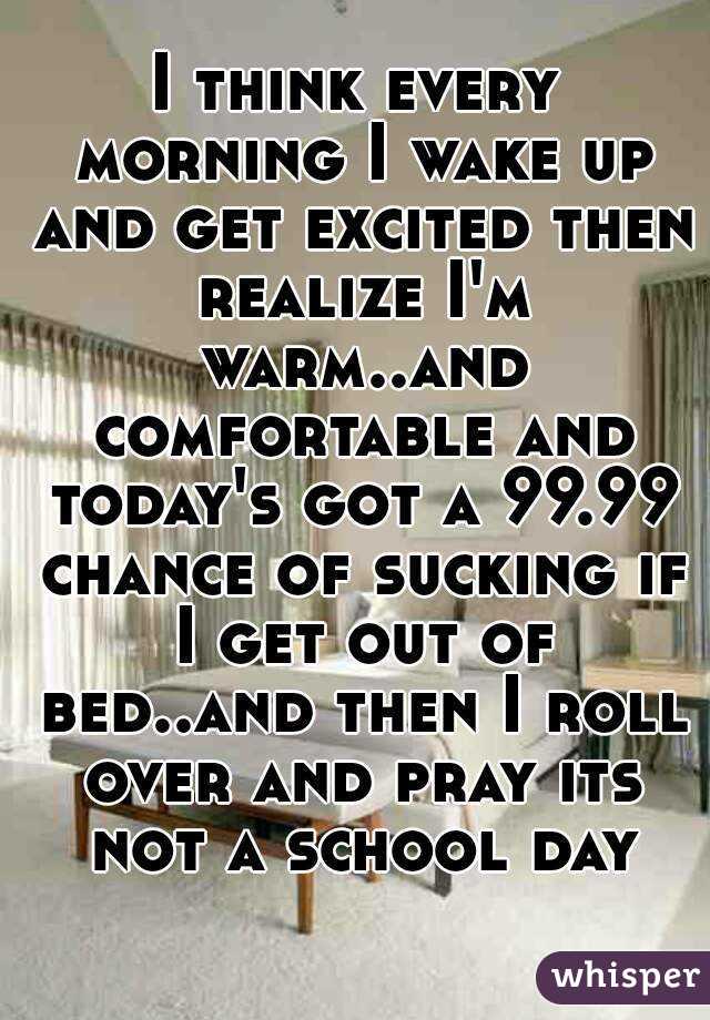 I think every morning I wake up and get excited then realize I'm warm..and comfortable and today's got a 99.99 chance of sucking if I get out of bed..and then I roll over and pray its not a school day