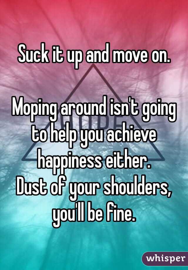Suck it up and move on.

Moping around isn't going to help you achieve happiness either.
Dust of your shoulders, you'll be fine.