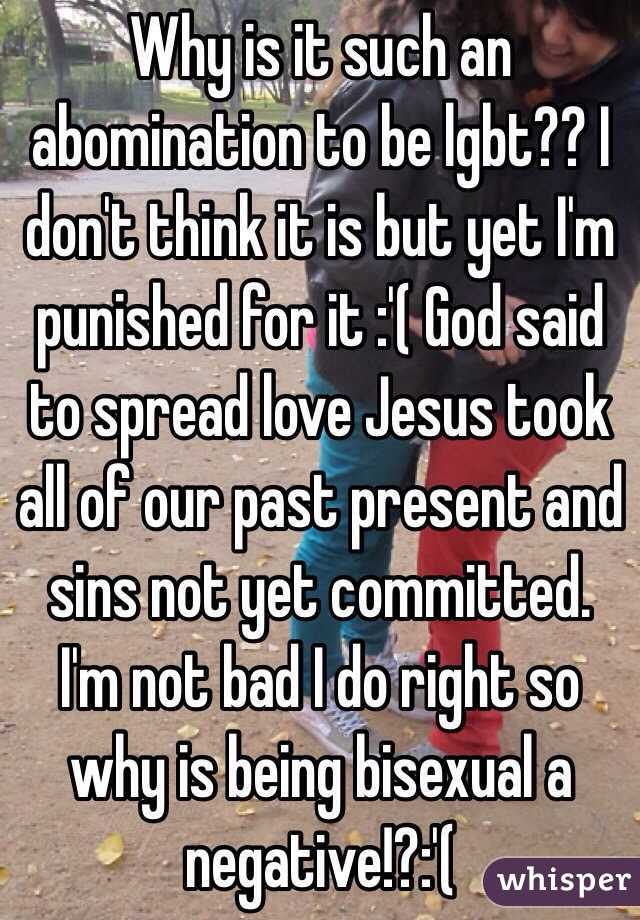 Why is it such an abomination to be lgbt?? I don't think it is but yet I'm punished for it :'( God said to spread love Jesus took all of our past present and sins not yet committed. I'm not bad I do right so why is being bisexual a negative!?:'(