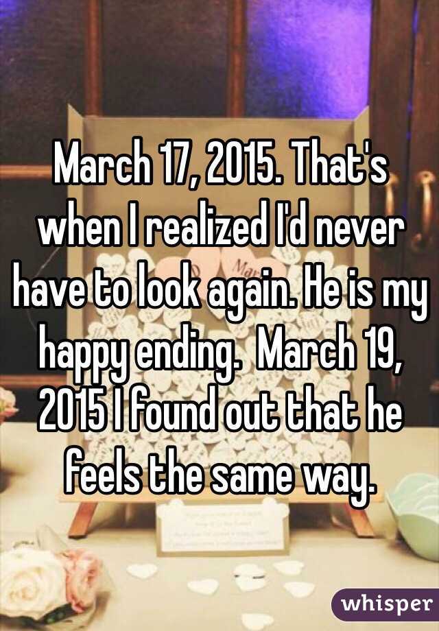March 17, 2015. That's when I realized I'd never have to look again. He is my happy ending.  March 19, 2015 I found out that he feels the same way. 