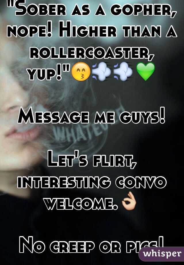 "Sober as a gopher, nope! Higher than a rollercoaster, yup!"😙💨💨💚

Message me guys! 

Let's flirt, interesting convo welcome.👌

No creep or pics! 