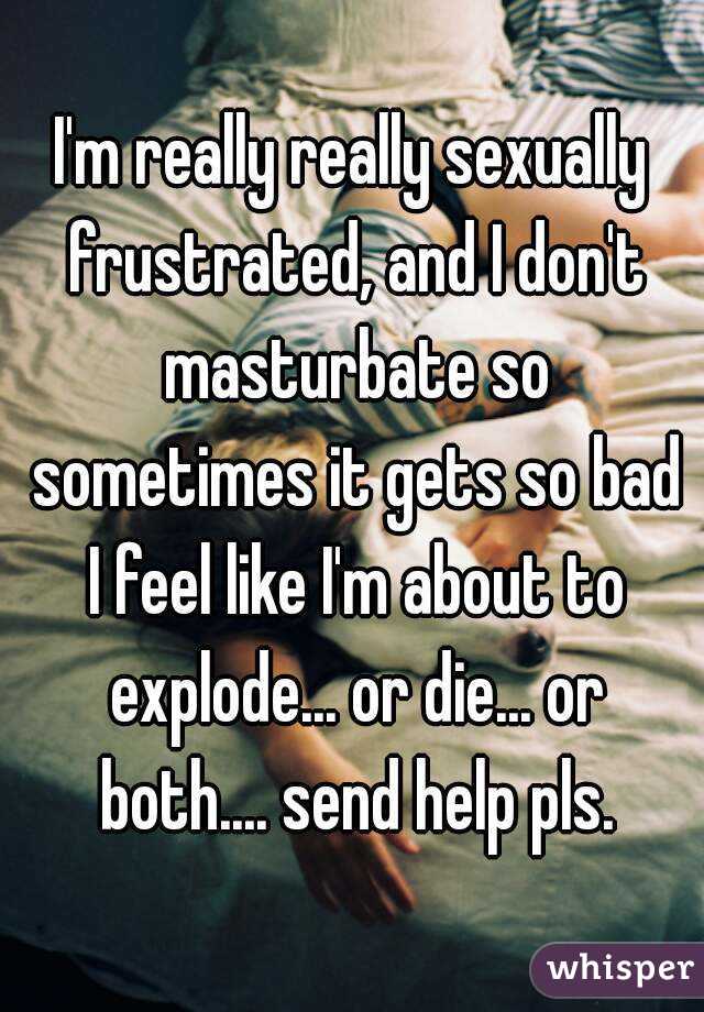 I'm really really sexually frustrated, and I don't masturbate so sometimes it gets so bad I feel like I'm about to explode... or die... or both.... send help pls.