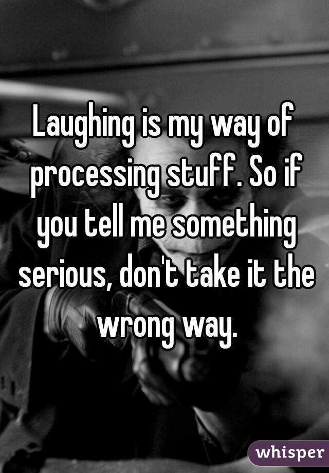 Laughing is my way of processing stuff. So if you tell me something serious, don't take it the wrong way.