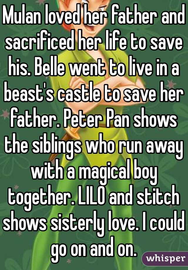 Mulan loved her father and sacrificed her life to save his. Belle went to live in a beast's castle to save her father. Peter Pan shows the siblings who run away with a magical boy together. LILO and stitch shows sisterly love. I could go on and on. 