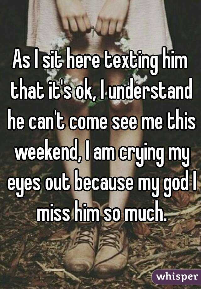 As I sit here texting him that it's ok, I understand he can't come see me this weekend, I am crying my eyes out because my god I miss him so much.