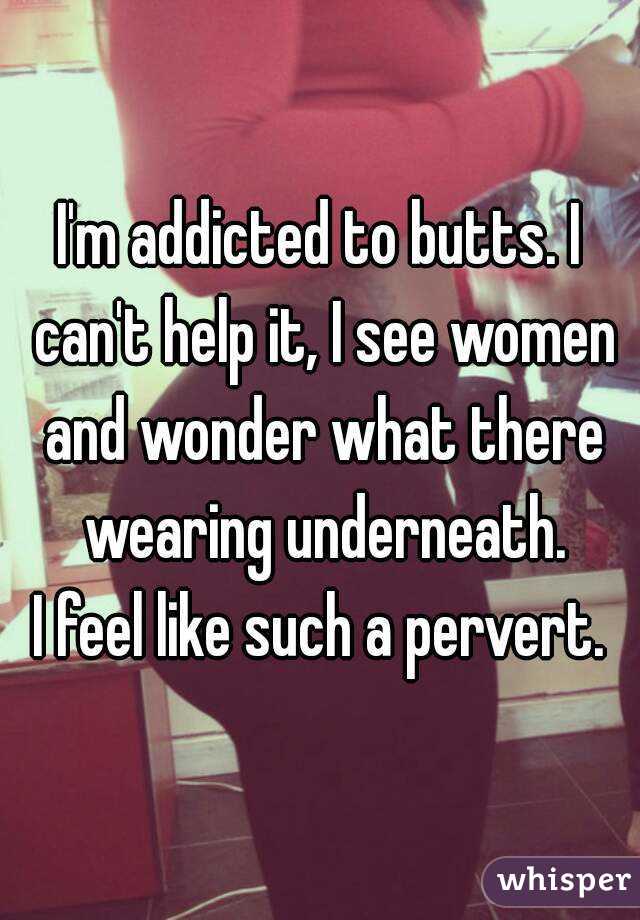I'm addicted to butts. I can't help it, I see women and wonder what there wearing underneath.
I feel like such a pervert.