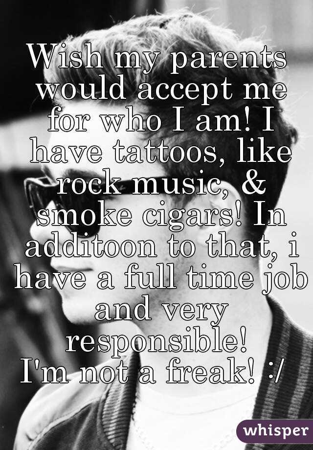 Wish my parents would accept me for who I am! I have tattoos, like rock music, & smoke cigars! In additoon to that, i have a full time job and very responsible! 
I'm not a freak! :/ 