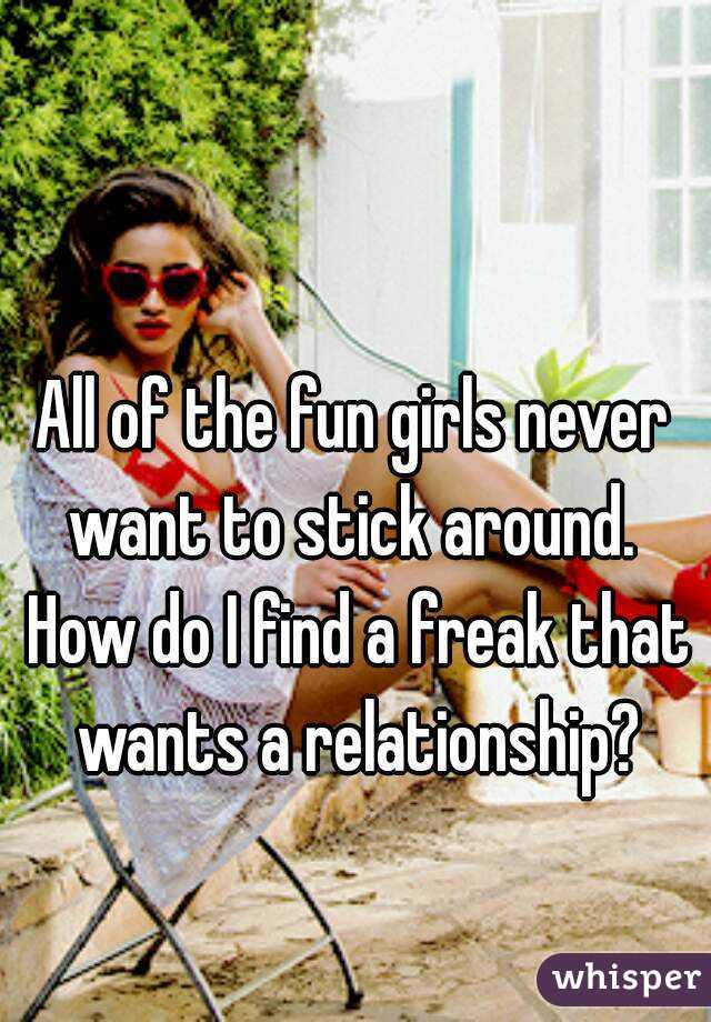 All of the fun girls never want to stick around.  How do I find a freak that wants a relationship?
