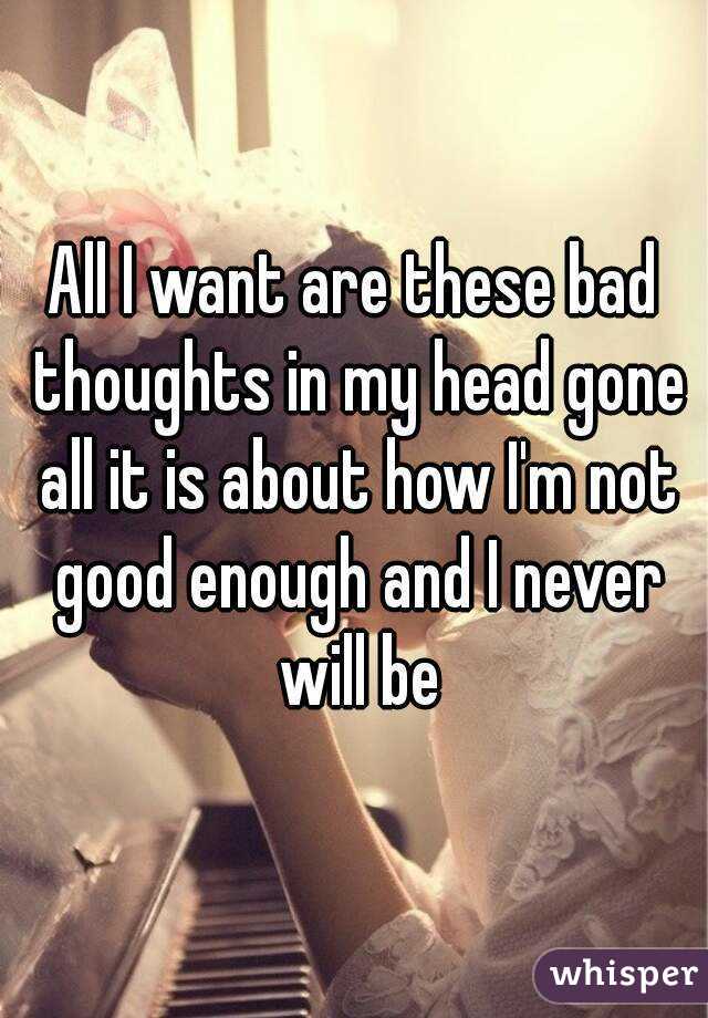 All I want are these bad thoughts in my head gone all it is about how I'm not good enough and I never will be