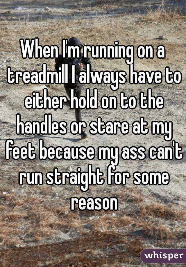When I'm running on a treadmill I always have to either hold on to the handles or stare at my feet because my ass can't run straight for some reason