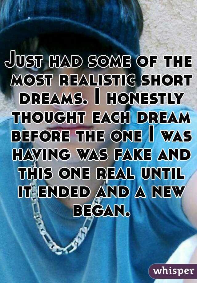 Just had some of the most realistic short dreams. I honestly thought each dream before the one I was having was fake and this one real until it ended and a new began.