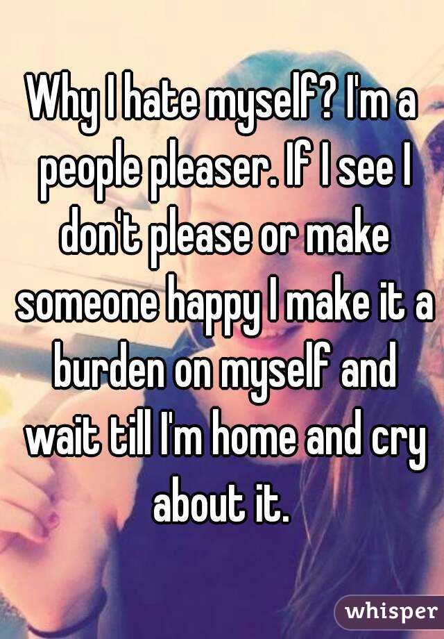 Why I hate myself? I'm a people pleaser. If I see I don't please or make someone happy I make it a burden on myself and wait till I'm home and cry about it. 