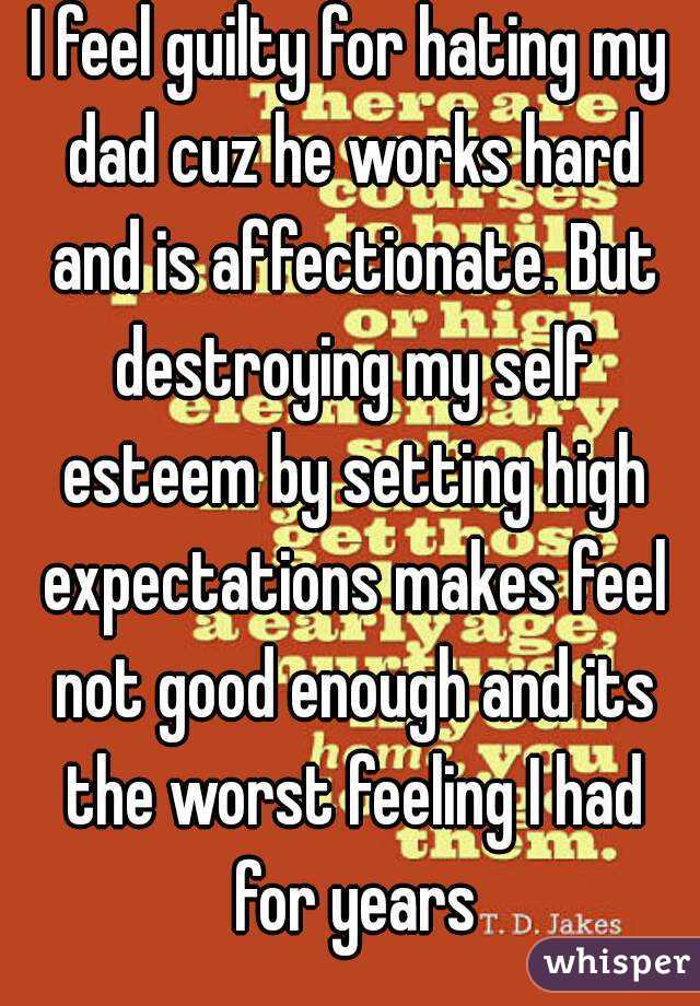 I feel guilty for hating my dad cuz he works hard and is affectionate. But destroying my self esteem by setting high expectations makes feel not good enough and its the worst feeling I had for years