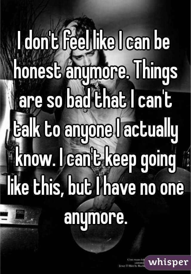 I don't feel like I can be honest anymore. Things are so bad that I can't talk to anyone I actually know. I can't keep going like this, but I have no one anymore.
