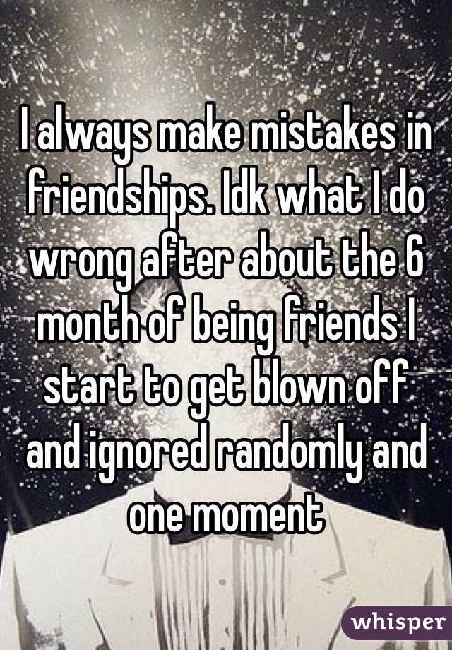 I always make mistakes in friendships. Idk what I do wrong after about the 6 month of being friends I start to get blown off and ignored randomly and one moment 