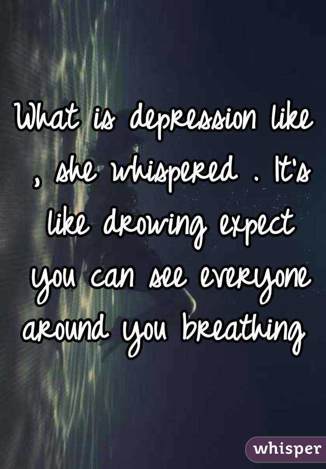What is depression like , she whispered . It's like drowing expect you can see everyone around you breathing 
