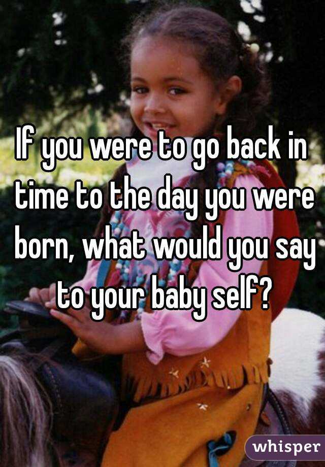 If you were to go back in time to the day you were born, what would you say to your baby self?