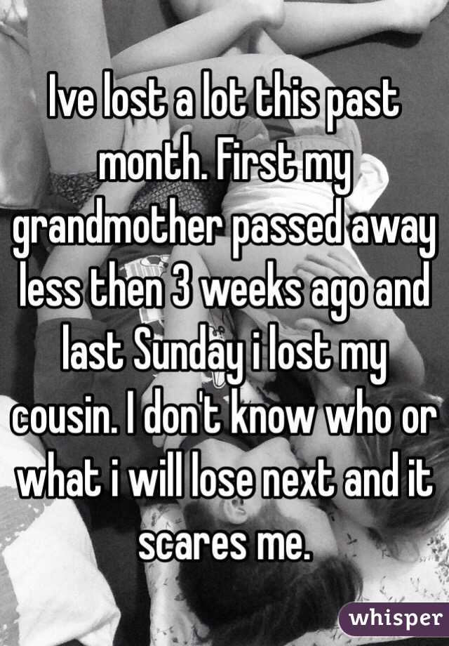 Ive lost a lot this past month. First my grandmother passed away less then 3 weeks ago and last Sunday i lost my cousin. I don't know who or what i will lose next and it scares me.