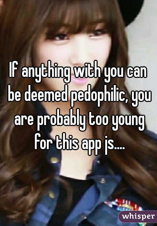 If anything with you can be deemed pedophilic, you are probably too young for this app js....