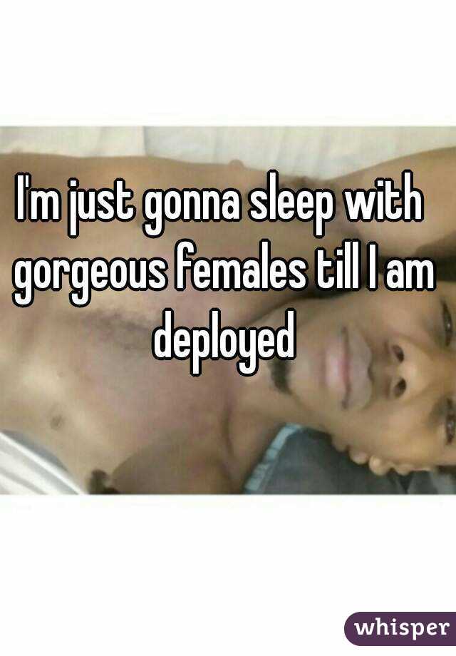 I'm just gonna sleep with gorgeous females till I am deployed