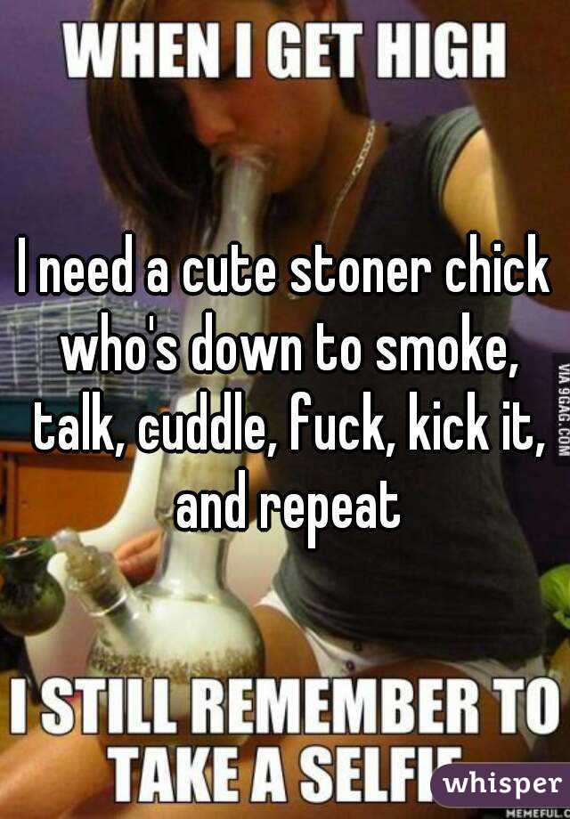 I need a cute stoner chick who's down to smoke, talk, cuddle, fuck, kick it, and repeat
