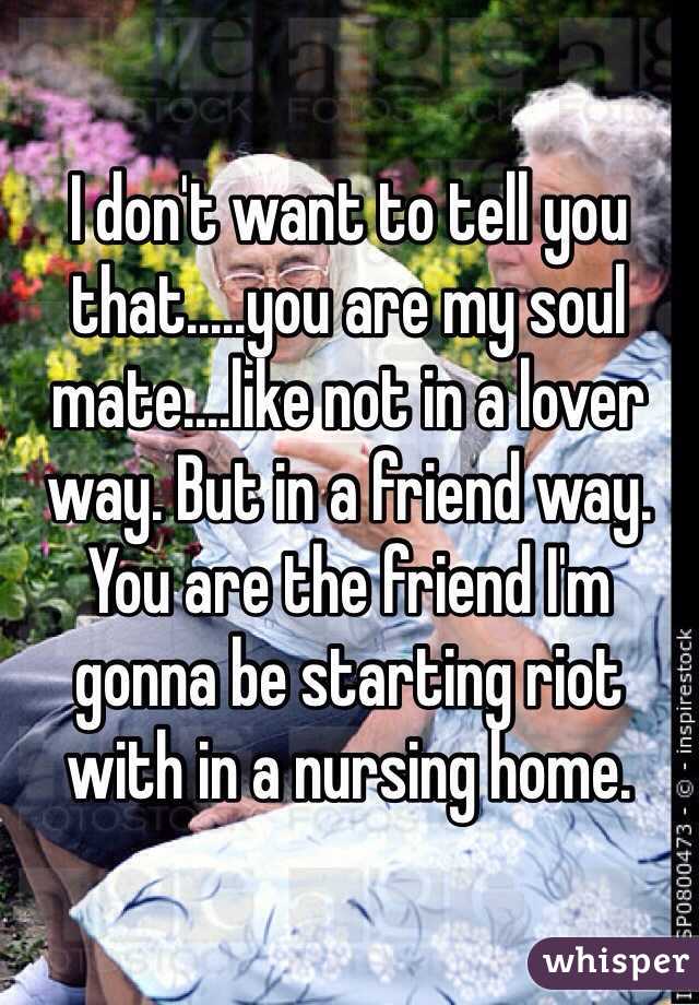 I don't want to tell you that.....you are my soul mate....like not in a lover way. But in a friend way. You are the friend I'm gonna be starting riot with in a nursing home.