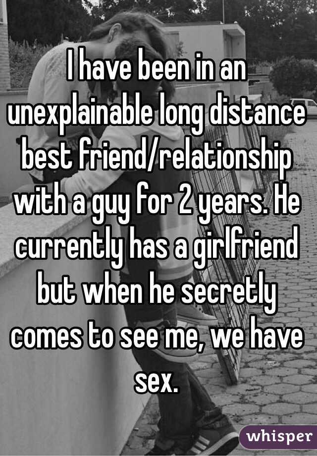 I have been in an unexplainable long distance best friend/relationship with a guy for 2 years. He currently has a girlfriend but when he secretly comes to see me, we have sex. 