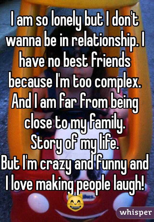 I am so lonely but I don't wanna be in relationship. I have no best friends because I'm too complex. And I am far from being close to my family.
Story of my life.
But I'm crazy and funny and I love making people laugh! 😸