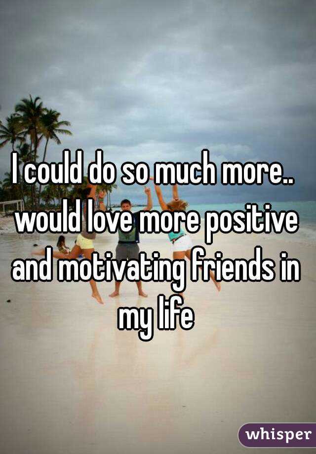 I could do so much more.. would love more positive and motivating friends in my life