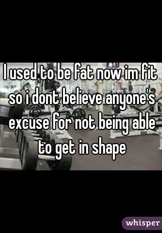 I used to be fat now im fit so i dont believe anyone's excuse for not being able to get in shape