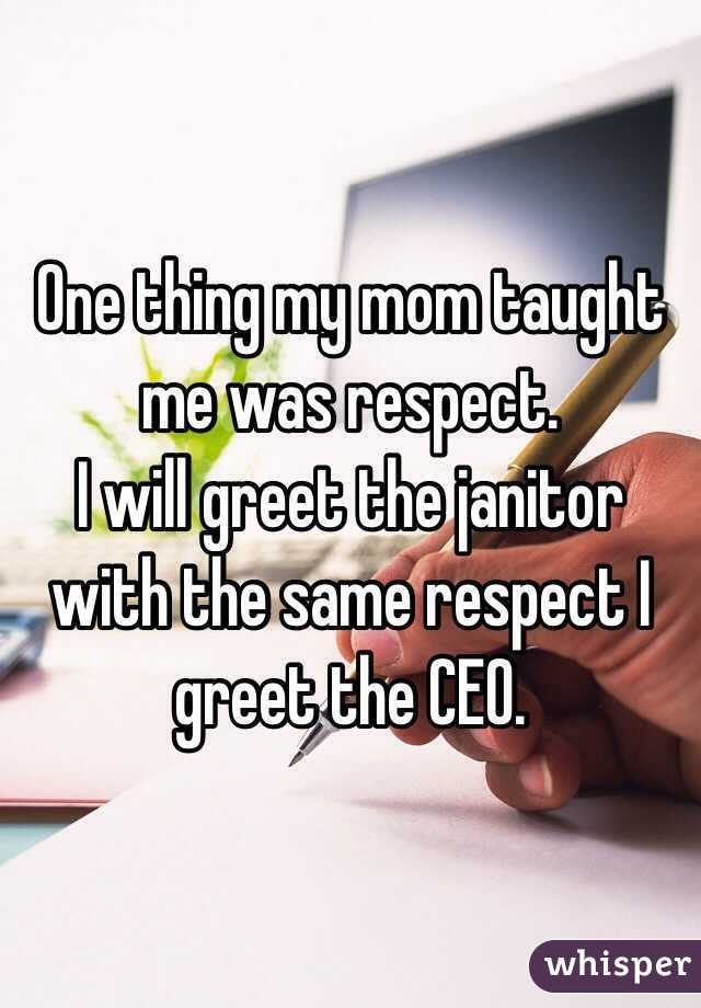 One thing my mom taught me was respect.
I will greet the janitor with the same respect I greet the CEO.