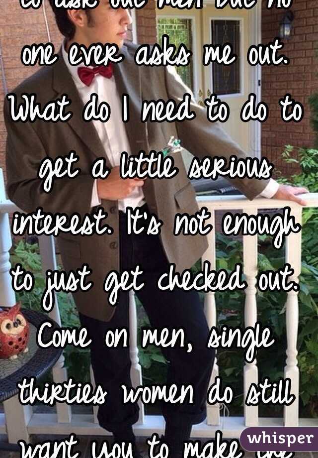 I am too shy and scared to ask out men but no one ever asks me out. What do I need to do to get a little serious interest. It's not enough to just get checked out. Come on men, single thirties women do still want you to make the effort. 