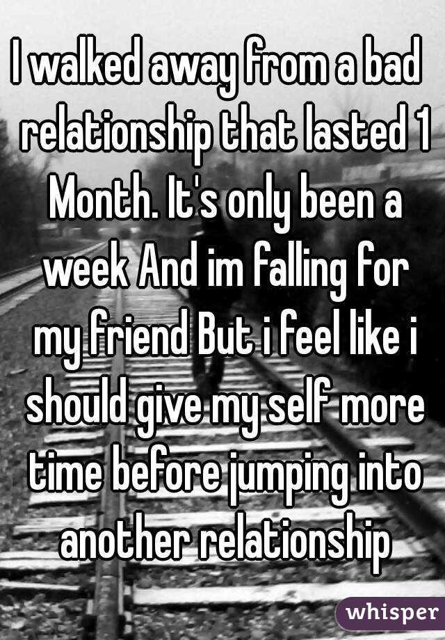 I walked away from a bad  relationship that lasted 1 Month. It's only been a week And im falling for my friend But i feel like i should give my self more time before jumping into another relationship