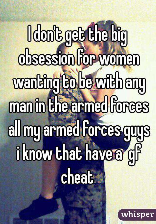 I don't get the big obsession for women wanting to be with any man in the armed forces all my armed forces guys i know that have a  gf cheat 