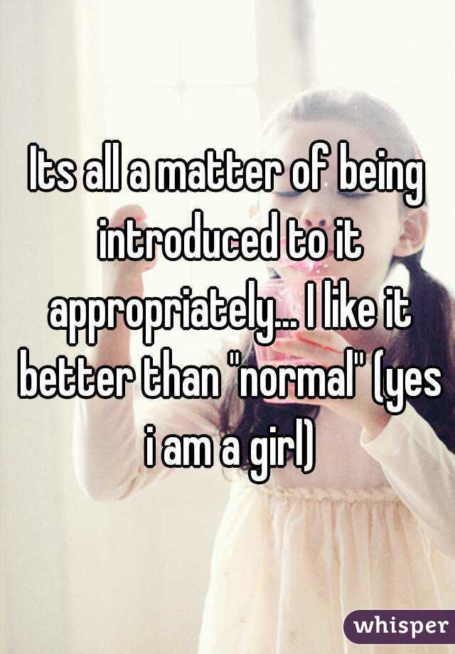 Its all a matter of being introduced to it appropriately... I like it better than "normal" (yes i am a girl)