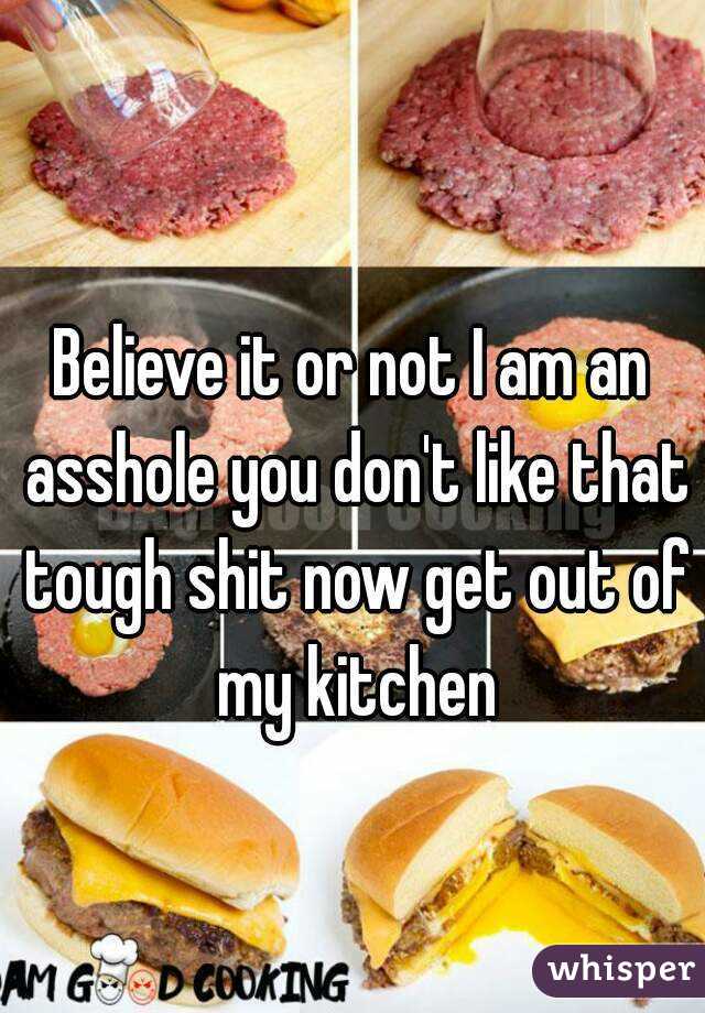 Believe it or not I am an asshole you don't like that tough shit now get out of my kitchen
