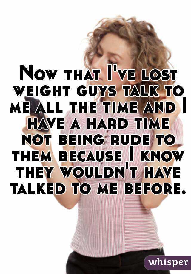  Now that I've lost weight guys talk to me all the time and I have a hard time not being rude to them because I know they wouldn't have talked to me before.