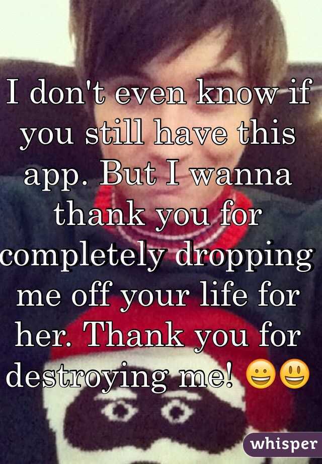 I don't even know if you still have this app. But I wanna thank you for completely dropping me off your life for her. Thank you for destroying me! 😀😃
