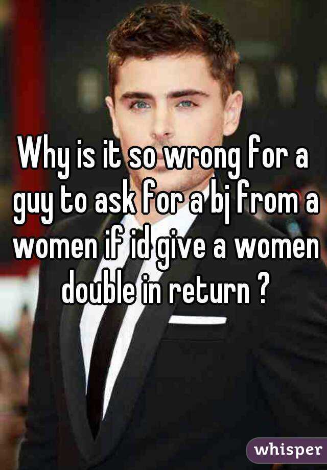 Why is it so wrong for a guy to ask for a bj from a women if id give a women double in return ?