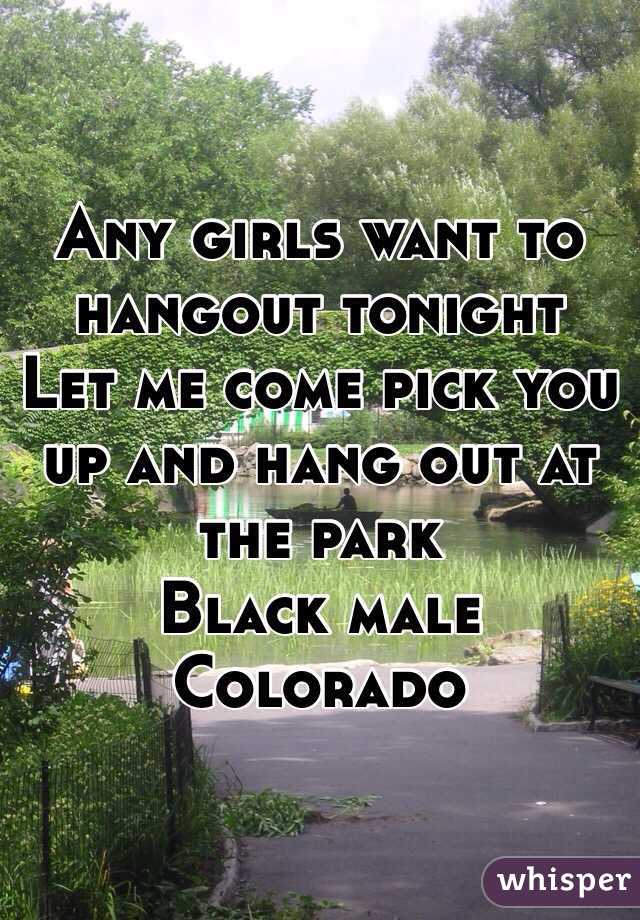 Any girls want to hangout tonight 
Let me come pick you up and hang out at the park 
Black male 
Colorado 