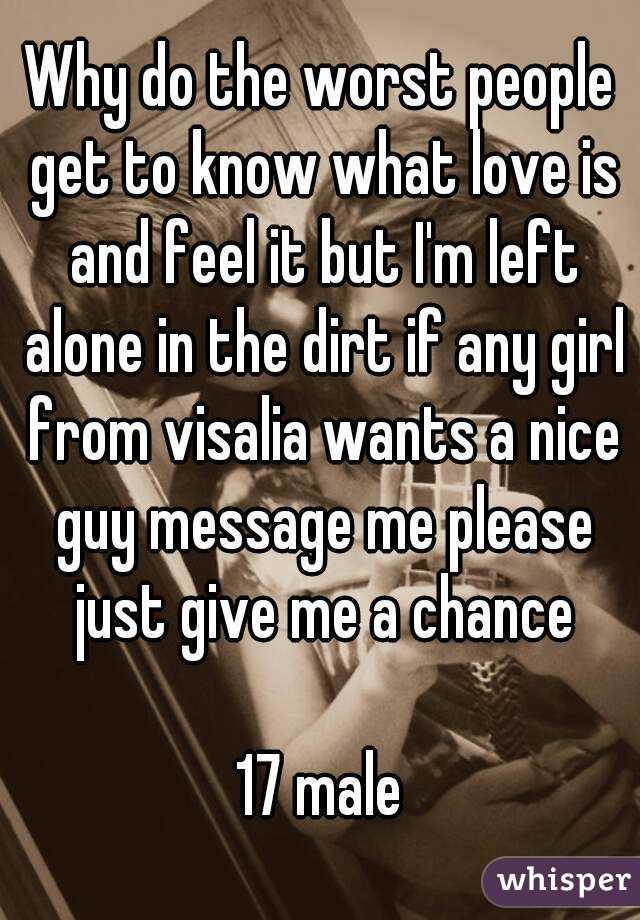 Why do the worst people get to know what love is and feel it but I'm left alone in the dirt if any girl from visalia wants a nice guy message me please just give me a chance

17 male