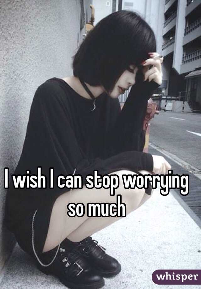 I wish I can stop worrying so much 