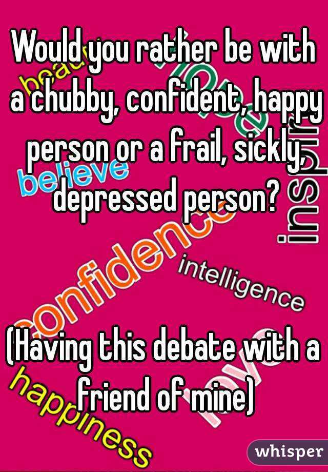 Would you rather be with a chubby, confident, happy person or a frail, sickly, depressed person?


(Having this debate with a friend of mine)