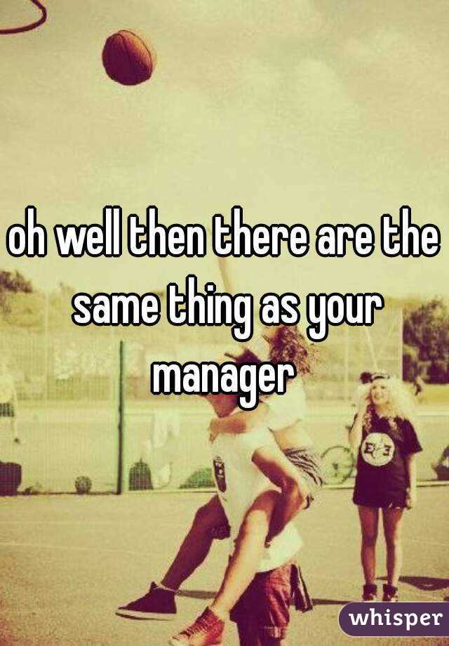 oh well then there are the same thing as your manager 